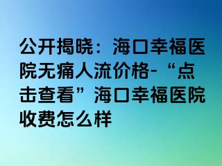 公开揭晓：海口幸福医院无痛人流价格-“点击查看”海口幸福医院收费怎么样