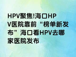 HPV聚焦!海口HPV医院靠前“榜单新发布”海口看HPV去哪家医院发布