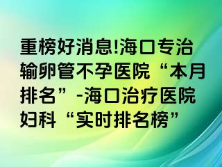 重榜好消息!海口专治输卵管不孕医院“本月排名”-海口治疗医院妇科“实时排名榜”