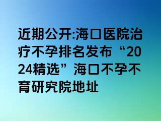 近期公开:海口医院治疗不孕排名发布“2024精选”海口不孕不育研究院地址