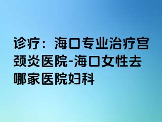 诊疗：海口专业治疗宫颈炎医院-海口女性去哪家医院妇科