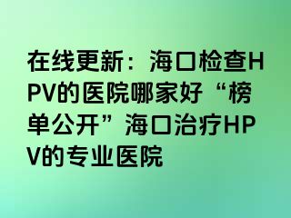 在线更新：海口检查HPV的医院哪家好“榜单公开”海口治疗HPV的专业医院