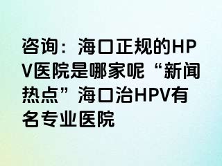 咨询：海口正规的HPV医院是哪家呢“新闻热点”海口治HPV有名专业医院