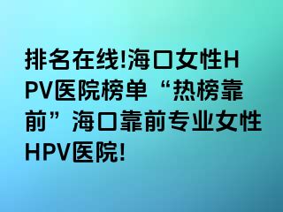 排名在线!海口女性HPV医院榜单“热榜靠前”海口靠前专业女性HPV医院!