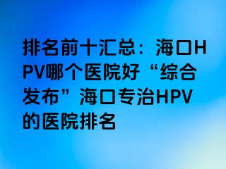 排名前十汇总：海口HPV哪个医院好“综合发布”海口专治HPV的医院排名