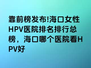 靠前榜发布!海口女性HPV医院排名排行总榜，海口哪个医院看HPV好