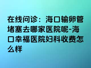 在线问诊：海口输卵管堵塞去哪家医院呢-海口幸福医院妇科收费怎么样