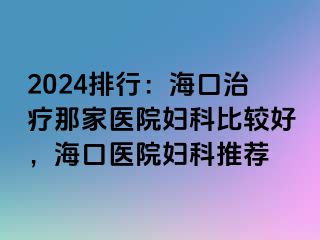 2024排行：海口治疗那家医院妇科比较好，海口医院妇科推荐