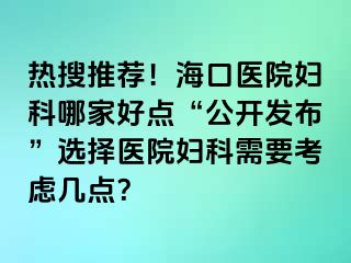 热搜推荐！海口医院妇科哪家好点“公开发布”选择医院妇科需要考虑几点？