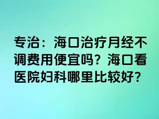 专治：海口治疗月经不调费用便宜吗？海口看医院妇科哪里比较好？