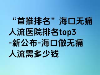 “首推排名”海口无痛人流医院排名top3-新公布-海口做无痛人流需多少钱