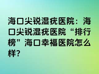 海口尖锐湿疣医院：海口尖锐湿疣医院“排行榜”海口幸福医院怎么样?