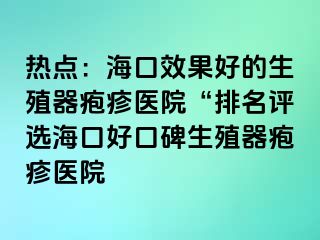 热点：海口效果好的生殖器疱疹医院“排名评选海口好口碑生殖器疱疹医院