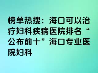 榜单热搜：海口可以治疗妇科疾病医院排名“公布前十”海口专业医院妇科