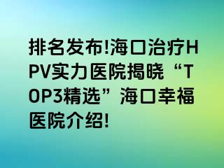 排名发布!海口治疗HPV实力医院揭晓“TOP3精选”海口幸福医院介绍!