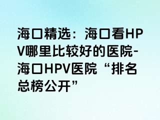 海口精选：海口看HPV哪里比较好的医院-海口HPV医院“排名总榜公开”