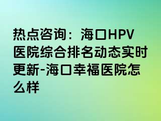 热点咨询：海口HPV医院综合排名动态实时更新-海口幸福医院怎么样