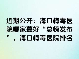 近期公开：海口梅毒医院哪家蕞好“总榜发布”，海口梅毒医院排名