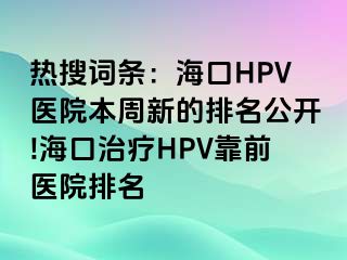 热搜词条：海口HPV医院本周新的排名公开!海口治疗HPV靠前医院排名