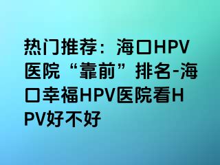 热门推荐：海口HPV医院“靠前”排名-海口幸福HPV医院看HPV好不好