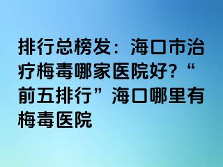 排行总榜发：海口市治疗梅毒哪家医院好?“前五排行”海口哪里有梅毒医院