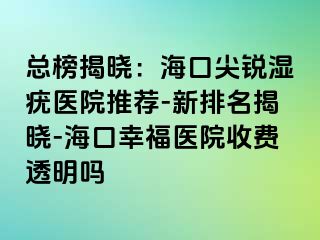 总榜揭晓：海口尖锐湿疣医院推荐-新排名揭晓-海口幸福医院收费透明吗