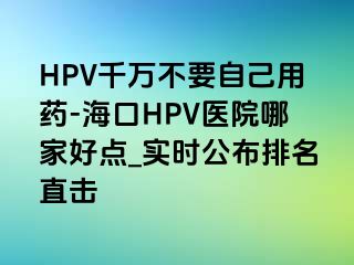 HPV千万不要自己用药-海口HPV医院哪家好点_实时公布排名直击