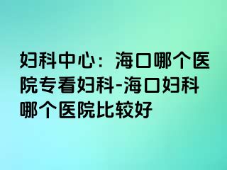 妇科中心：海口哪个医院专看妇科-海口妇科哪个医院比较好