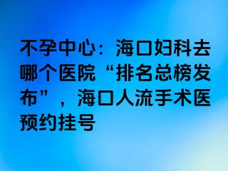 不孕中心：海口妇科去哪个医院“排名总榜发布”，海口人流手术医预约挂号