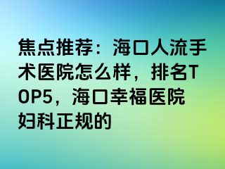 焦点推荐：海口人流手术医院怎么样，排名TOP5，海口幸福医院妇科正规的