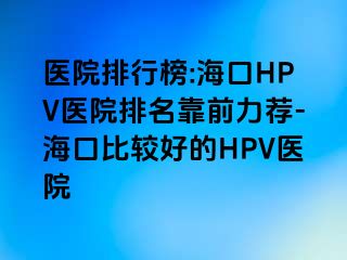 医院排行榜:海口HPV医院排名靠前力荐-海口比较好的HPV医院