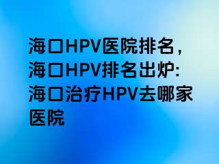 海口HPV医院排名，海口HPV排名出炉:海口治疗HPV去哪家医院