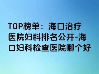 TOP榜单：海口治疗医院妇科排名公开-海口妇科检查医院哪个好