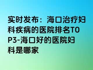 实时发布：海口治疗妇科疾病的医院排名TOP3-海口好的医院妇科是哪家