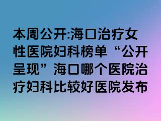 本周公开:海口治疗女性医院妇科榜单“公开呈现”海口哪个医院治疗妇科比较好医院发布