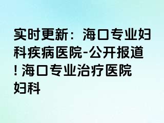 实时更新：海口专业妇科疾病医院-公开报道! 海口专业治疗医院妇科