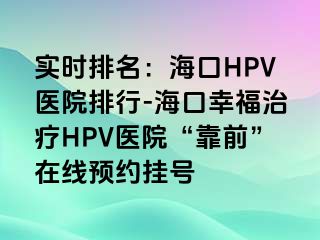 实时排名：海口HPV医院排行-海口幸福治疗HPV医院“靠前”在线预约挂号