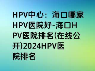 HPV中心：海口哪家HPV医院好-海口HPV医院排名(在线公开)2024HPV医院排名