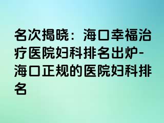 名次揭晓：海口幸福治疗医院妇科排名出炉-海口正规的医院妇科排名