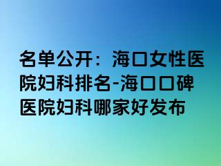 名单公开：海口女性医院妇科排名-海口口碑医院妇科哪家好发布