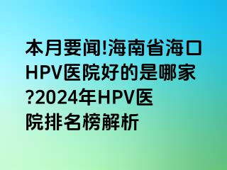 本月要闻!海南省海口HPV医院好的是哪家?2024年HPV医院排名榜解析