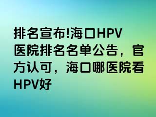 排名宣布!海口HPV医院排名名单公告，官方认可，海口哪医院看HPV好