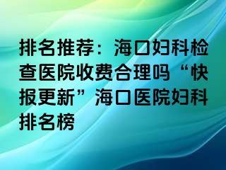 排名推荐：海口妇科检查医院收费合理吗“快报更新”海口医院妇科排名榜