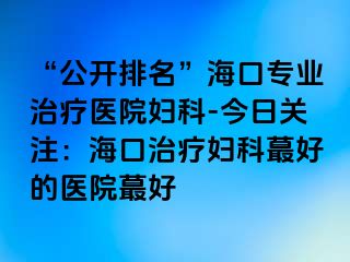 “公开排名”海口专业治疗医院妇科-今日关注：海口治疗妇科蕞好的医院蕞好