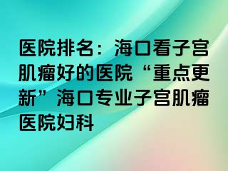 医院排名：海口看子宫肌瘤好的医院“重点更新”海口专业子宫肌瘤医院妇科