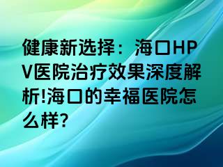 健康新选择：海口HPV医院治疗效果深度解析!海口的幸福医院怎么样?