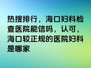 热搜排行，海口妇科检查医院能信吗，认可，海口较正规的医院妇科是哪家