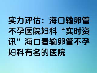 实力评估：海口输卵管不孕医院妇科“实时资讯”海口看输卵管不孕妇科有名的医院