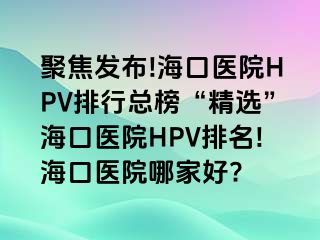 聚焦发布!海口医院HPV排行总榜“精选”海口医院HPV排名!海口医院哪家好?