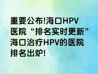 重要公布!海口HPV医院“排名实时更新”海口治疗HPV的医院排名出炉!